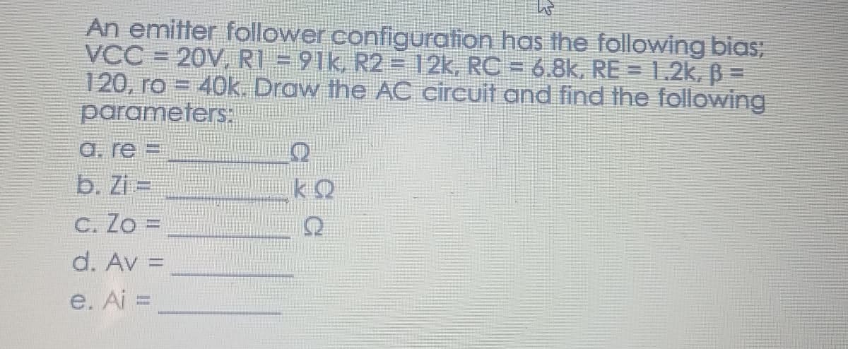 An emitter follower configuration has the following bias;
VCC = 20V, R1 = 91k, R2 = 12k, RC = 6.8k, RE = 1.2k, B =
120, ro = 40k. Draw the AC circuit and find the following
parameters:
a. re =
b. Zi =
C. Zo =
d. Av =
e. Ai =
