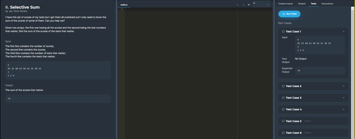 Custom Input
Output
Tests
Executions
main.c
< > +
6. Selective Sum
by Jay Vince Serato
E Run Tests
I have this set of scores of my tests but I got them all scattered out! I only need to know the
sum of the scores of some of them. Can you help me?
Test Cases
Given two arrays: the first one having all the scores and the second being the test numbers
that matter, find the sum of the scores of the tests that matter.
O Test Case 1
Input
9
Input
45 15 40 43 50 16 25 30 19
The first line contains the number of scores;
31
The second line contains the scores;
1 29
The third line contains the number of tests that matter;
The fourth line contains the tests that matter.
Your
No Output
Output
45 15- 40 43 50 16- 25 30- 19
Expected
Output
79
3
1-2.9
Output
O Test Case 2
The sum of the scores that matter.
O Test Case 3
79
O Test Case 4
O Test Case 5 Hidden
O Test Case 6 Hidden
