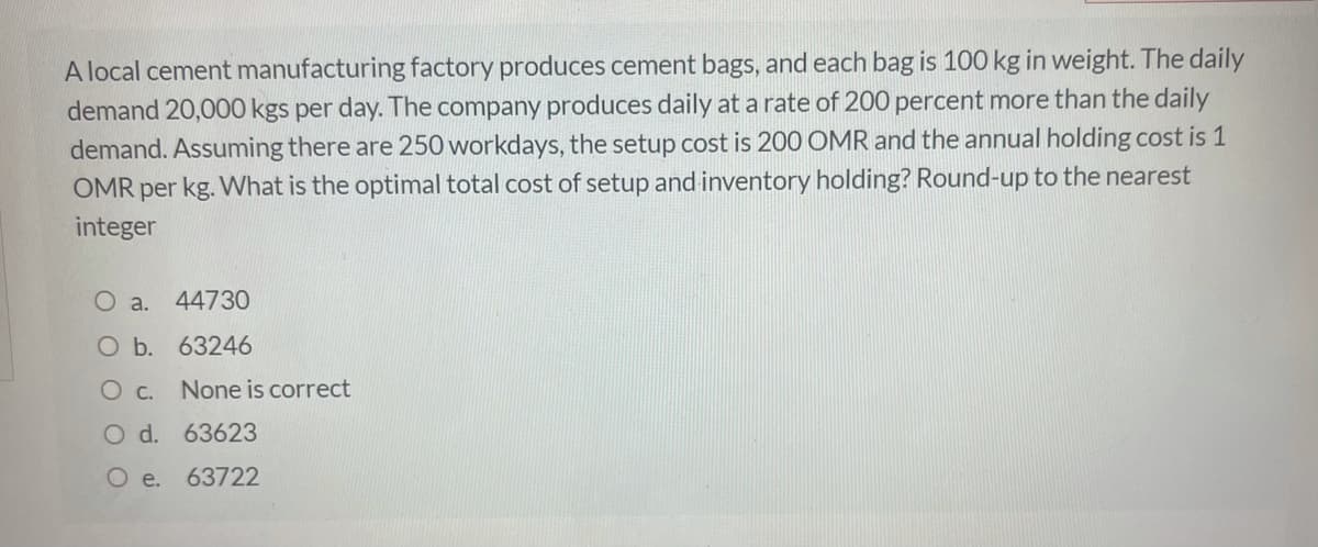 A local cement manufacturing factory produces cement bags, and each bag is 100 kg in weight. The daily
demand 20,000 kgs per day. The company produces daily at a rate of 200 percent more than the daily
demand. Assuming there are 250 workdays, the setup cost is 200 OMR and the annual holding cost is 1
OMR per kg. What is the optimal total cost of setup and inventory holding? Round-up to the nearest
integer
O a. 44730
O b. 63246
O c.
None is correct
O d. 63623
O e.
63722
