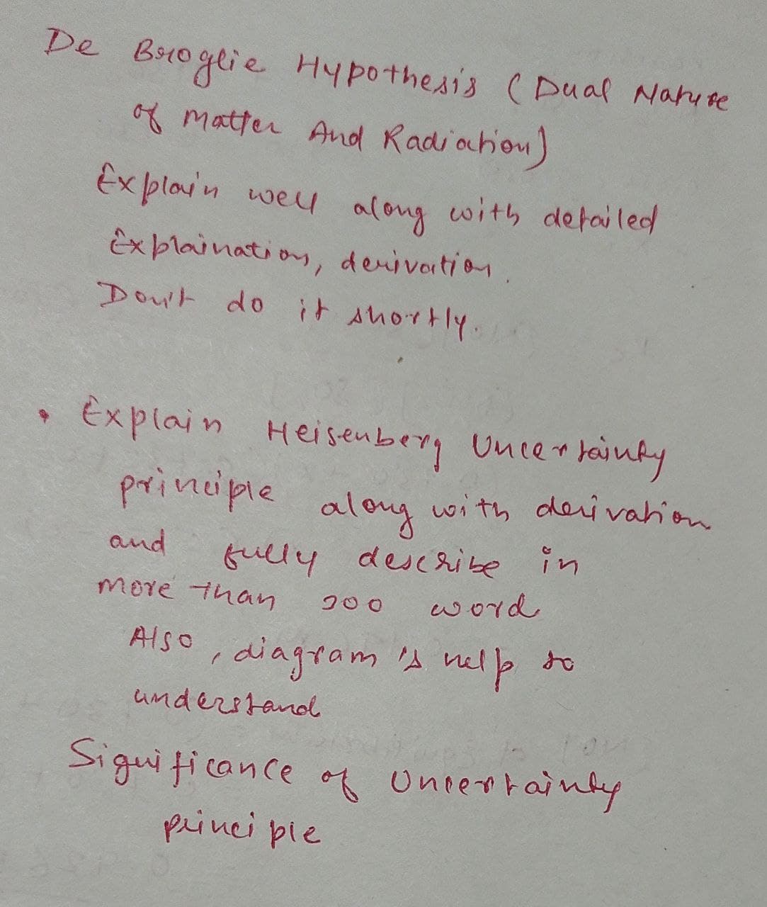 De Broglie Hypothesis ( Dual Naruse
of matter And Radiochou)
Ex plovn weu along with detailed
Ex plaination, denivation
Dou't do it Ahortly.
Explain Heisenberg Unlertainky
principle
with cderivahion
aloy
fully describe in
word
and
more than
Also , velp to
diagram 's
understanol
Siguiticance of uniertainty
princi pie
