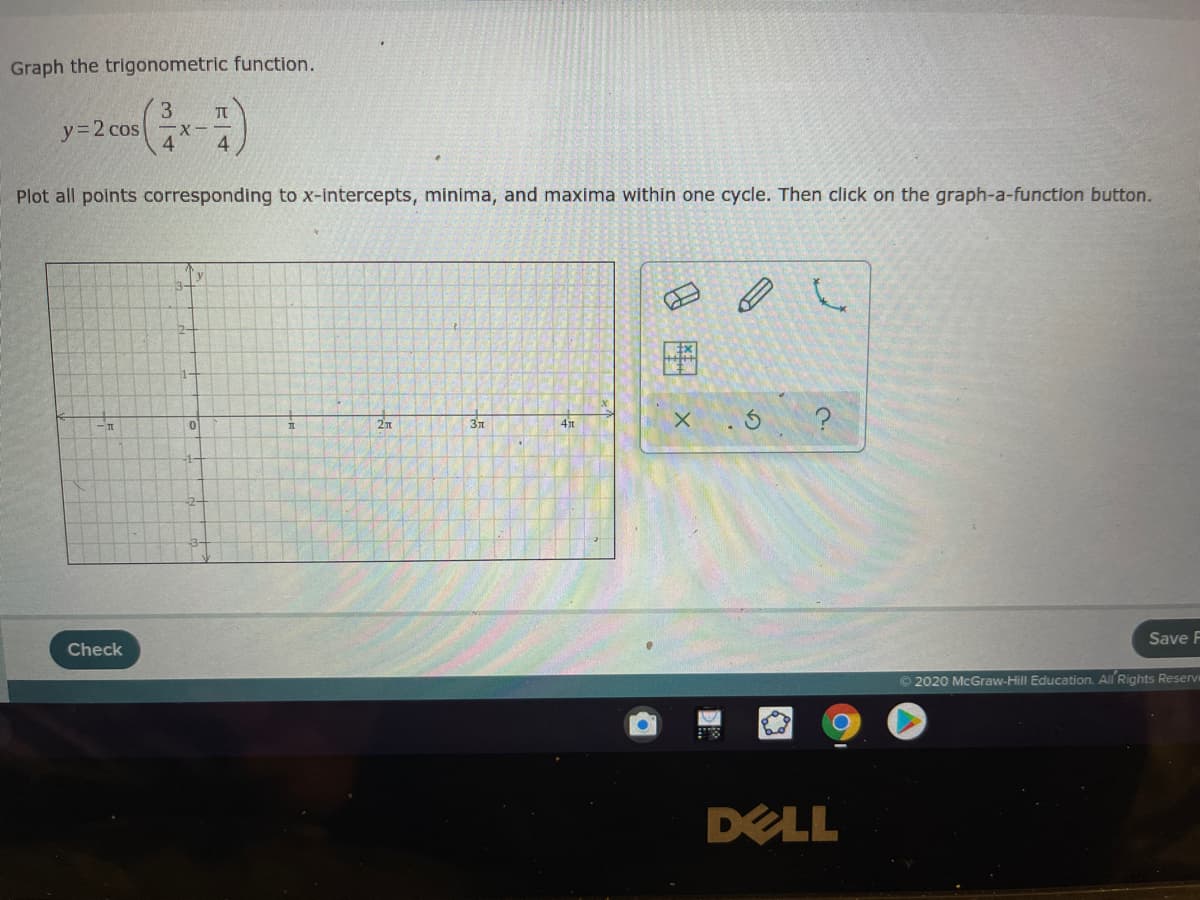 Graph the trigonometric function.
3
TT
y=2 cos
-X--
4
Plot all points corresponding to x-intercepts, minima, and maxima within one cycle. Then click on the graph-a-function button.
'y
2n
37
4
-1-
Save F
Check
© 2020 McGraw-Hill Education. All Rights Reserve
DELL
