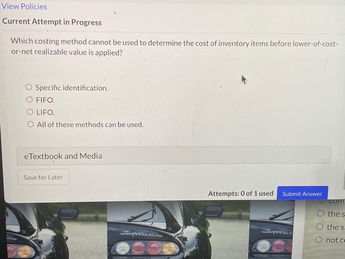View Policies
Current Attempt in Progress
Which costing method cannot be used to determine the cost of inventory items before lower-of-cost-
or-net realizable value is applied?
O Specific identification.
FIFO.
O LIFO.
O All of these methods can be used.
eTextbook and Media
Save for Later
Submit Answer
Attempts: 0 of 1 used
Com
the s
the s.
Suprat
Supratarbo
O not co
ubo

