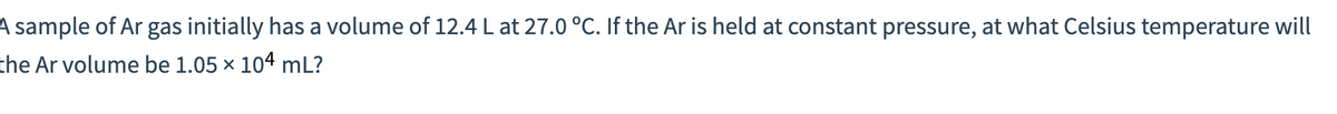 A sample of Ar gas initially has a volume of 12.4 L at 27.0 °C. If the Ar is held at constant pressure, at what Celsius temperature will
the Ar volume be 1.05 x 104 mL?
