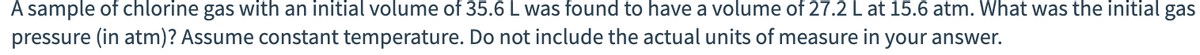 A sample of chlorine gas with an initial volume of 35.6 L was found to have a volume of 27.2 L at 15.6 atm. What was the initial gas
pressure (in atm)? Assume constant temperature. Do not include the actual units of measure in your answer.
