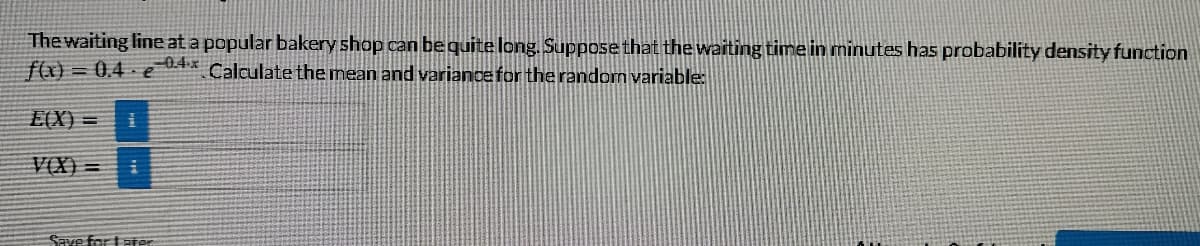 The waiting line at a popular bakery shop can be quite long. Supposethat the waiting time in minutes has probability density function
f(x) = 0,4 - e
0.4x
Calculate the mean and variance for the random variable:
E(X) =
VÔX) =
Save for tater
