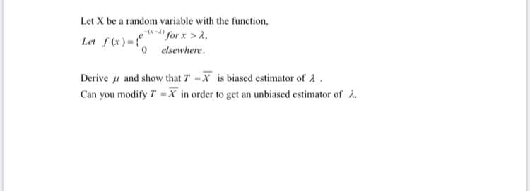 Let X be a random variable with the function,
Let f (x) =
"for x >A,
o elsewhere.
Derive u and show that T -X is biased estimator of 2.
Can you modify T -X in order to get an unbiased estimator of A.
