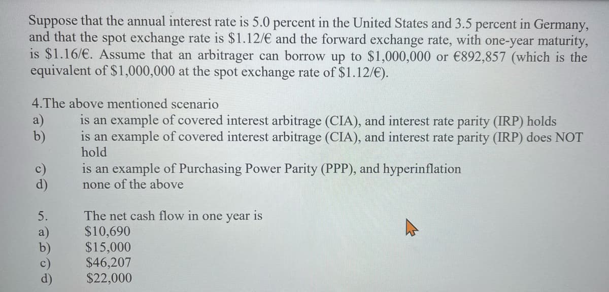 Suppose that the annual interest rate is 5.0 percent in the United States and 3.5 percent in Germany,
and that the spot exchange rate is $1.12/€ and the forward exchange rate, with one-year maturity,
is $1.16/€. Assume that an arbitrager can borrow up to $1,000,000 or €892,857 (which is the
equivalent of $1,000,000 at the spot exchange rate of $1.12/€).
4.The above mentioned scenario
a)
b)
is an example of covered interest arbitrage (CIA), and interest rate parity (IRP) holds
is an example of covered interest arbitrage (CIA), and interest rate parity (IRP) does NOT
hold
c)
d)
is an example of Purchasing Power Parity (PPP), and hyperinflation
none of the above
The net cash flow in one year is
$10,690
$15,000
$46,207
$22,000
5.
a)
b)
d)
