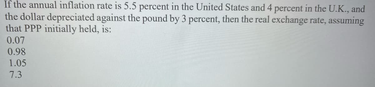 If the annual inflation rate is 5.5 percent in the United States and 4 percent in the U.K., and
the dollar depreciated against the pound by 3 percent, then the real exchange rate, assuming
that PPP initially held, is:
0.07
0.98
1.05
7.3
