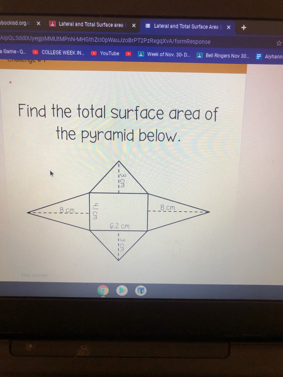 obockisd.org/
Lateral and Total Surface area
E Lateral and Total Surface Area
+
AlpQLSddoUyegjsMMUtMPnN-MHGthZcl0pWauJzoBrPT2PzRxgqXvA/formResponse
a Game - Q.
D COLLEGE WEEK IN.
OYouTube
A Week of Nov. 30-D. E Bell Ringers Nov 30.
E Aiyhann.
Chanchg
Find the total surface area of
the pyramid below.
8 cm
8cm--.
6.2 cm
13
Your answer
-3 cm
4.1 cm
