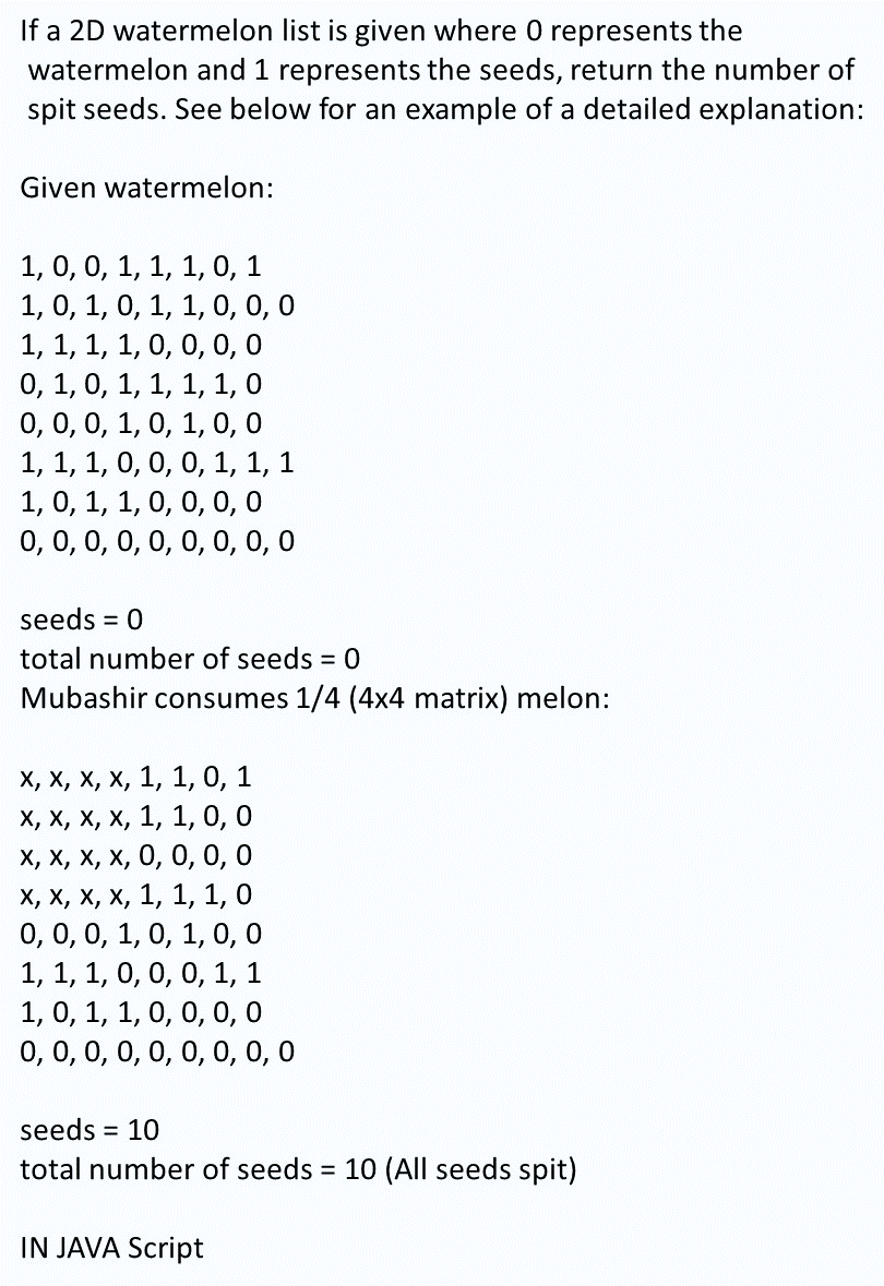 If a 2D watermelon list is given where 0 represents the
watermelon and 1 represents the seeds, return the number of
spit seeds. See below for an example of a detailed explanation:
Given watermelon:
1, 0, 0, 1, 1, 1, 0, 1
1, 0, 1, 0, 1, 1, 0, 0, 0
1, 1, 1, 1, 0, 0, 0, 0
0, 1, 0, 1, 1, 1, 1, 0
0,0,0, 1, 0, 1, 0, 0
1, 1, 1, 0, 0, 0, 1, 1, 1
1, 0, 1, 1, 0, 0, 0, 0
0, 0,0, 0, 0, 0, 0, 0, 0
seeds
= 0
total number of seeds 0
Mubashir consumes 1/4 (4x4 matrix) melon:
х, х, х, х, 1, 1, 0, 1
х, х, х, х, 1, 1, 0, 0
х, х, х, х, 0, 0, 0,0
х, х, х, х, 1, 1, 1, 0
0, 0, 0, 1, 0, 1, 0, 0
1, 1, 1, 0, 0, 0, 1, 1
1, 0, 1, 1, 0, 0, 0, 0
0, 0, 0, 0, 0, 0, 0, 0, 0
seeds = 10
total number of seeds 10 (All seeds spit)
IN JAVA Script
