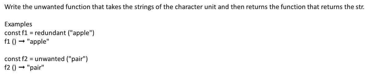 Write the unwanted function that takes the strings of the character unit and then returns the function that returns the str.
Examples
const f1 = redundant ("apple")
f1 () → "apple"
const f2 = unwanted ("pair")
%3D
f2 () → "pair"
