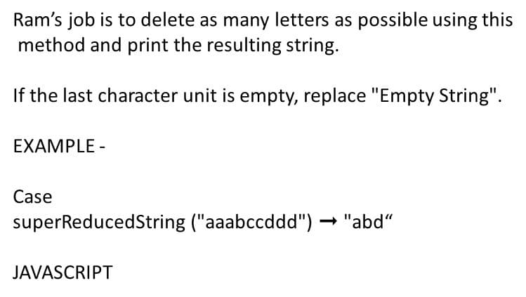 Ram's job is to delete as many letters as possible using this
method and print the resulting string.
If the last character unit is empty, replace "Empty String".
EXAMPLE -
Case
superReducedString ("aaabccddd") - "abd"
JAVASCRIPT
