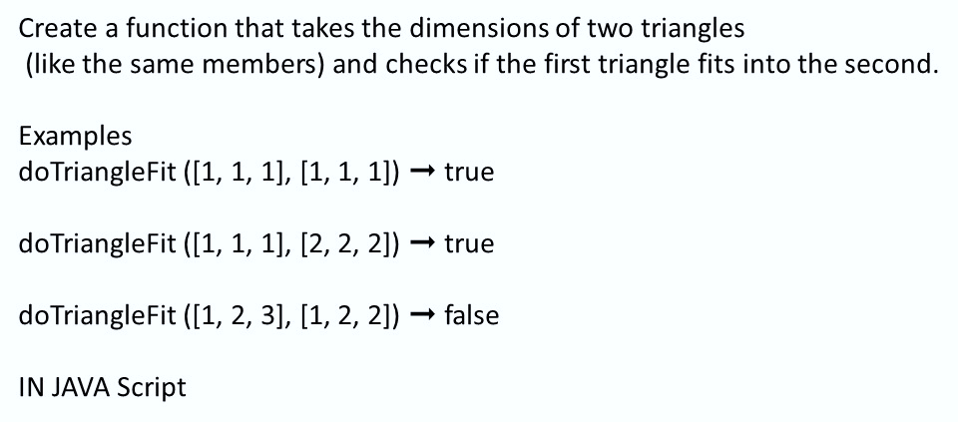 Create a function that takes the dimensions of two triangles
(like the same members) and checks if the first triangle fits into the second.
Examples
doTriangleFit ([1, 1, 1], [1, 1, 1])
doTriangleFit ([1, 1, 1], [2, 2, 2])
doTriangleFit ([1, 2, 3], [1, 2, 2]) → false
IN JAVA Script
