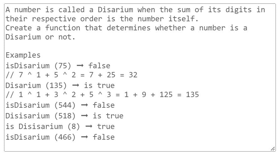 A number is called a Disarium when the sum of its digits in
their respective order is the number itself.
Create a function that determines whether a number is a
Disarium or not.
Examples
isDisarium (75) → false
// 7^1 + 5^2 = 7 + 25 = 32
Disarium (135) → is true
// 1^ 1 + 3^2+5^3 = 1 + 9 + 125 = 135
isDisarium (544) → false
Disisarium (518) → is true
is Disisarium (8) → true
isDisarium (466) → false