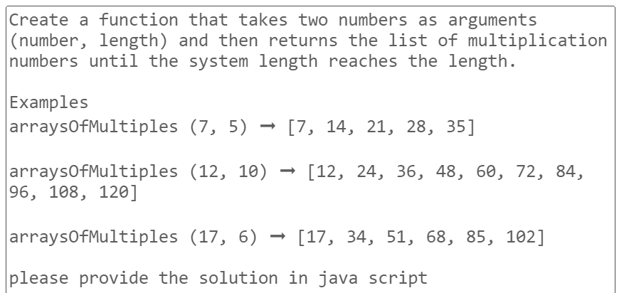 Create a function that takes two numbers as arguments
(number, length) and then returns the list of multiplication
numbers until the system length reaches the length.
Examples
arraysOfMultiples
(7,5) [7, 14, 21, 28, 35]
(12, 10)
[12, 24, 36, 48, 60, 72, 84,
arraysOfMultiples
96, 108, 120]
arraysOfMultiples
(17, 6)
[17, 34, 51, 68, 85, 102]
please provide the solution in java script