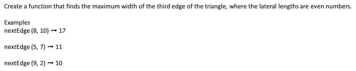 Create a function that finds the maximum width of the third edge of the triangle, where the lateral lengths are even numbers.
Examples
nextEdge (8, 10)
- 17
nextEdge (5, 7)
- 11
nextEdge (9, 2) → 10
