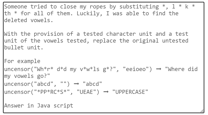 Someone tried to close my ropes by substituting *, 1 * k*
th * for all of them. Luckily, I was able to find the
deleted vowels.
With the provision of a tested character unit and a test
unit of the vowels tested, replace the original untested
bullet unit.
For example
uncensor ("Wh*r* d*d_my_v*w*ls g*?", "eeioeo") → "Where did
my vowels go?"
uncensor("abcd", "") → "abcd"
uncensor("*PP*RC*S*",
"UEAE") → "UPPERCASE"
Answer in Java script