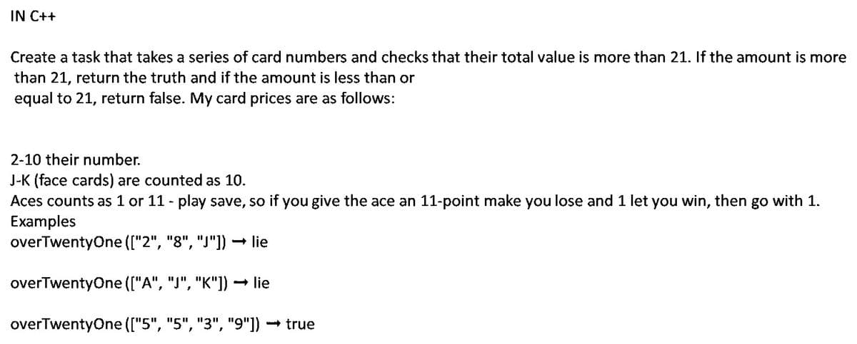 IN C++
Create a task that takes a series of card numbers and checks that their total value is more than 21. If the amount is more
than 21, return the truth and if the amount is less than or
equal to 21, return false. My card prices are as follows:
2-10 their number.
J-K (face cards) are counted as 10.
Aces counts as 1 or 11 - play save, so if you give the ace an 11-point make you lose and 1 let you win, then go with 1.
Examples
overTwentyOne (["2", "8", "J"]) – lie
overTwentyOne (["A", "J", "K"]) –
- lie
overTwentyOne (["5", "5", "3", "9"]) - true
