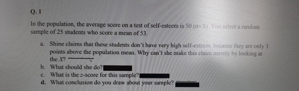 Q. 1
In the population, the average score on a test of self-esteem is 50 (o= 5). You select a random
sample of 25 students who score a mean of 53.
Shine claims that these students don't have very high self-esteem, because they are only 3
points above the population mean. Why cant she make this claim merely by looking at
the X?
b. What should she do?
c. What is the z-score for this sample?
d. What conclusion do you draw about your sample?
a.
