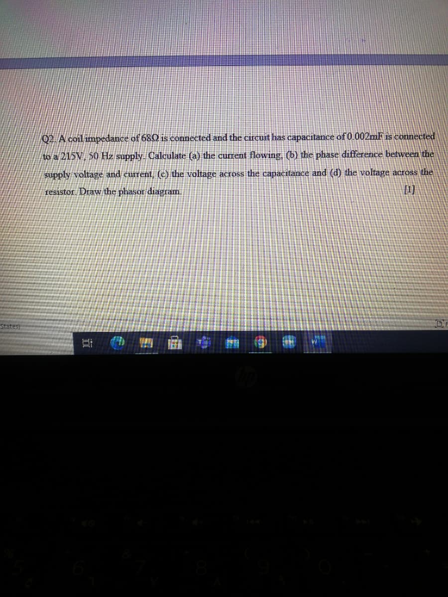 02 A coil impedance of 68Q is connected and the circuit has capacitance of 0 002mF is connected
to a 215V, 50 Hz supply Calculate (a) the current flowing, (b) the phase difference between the
supply voltage and current, (c) the voltage across the capacitance and (d) the voltage across the
resistor. Draw the phasor diagram.
[1]
States)
