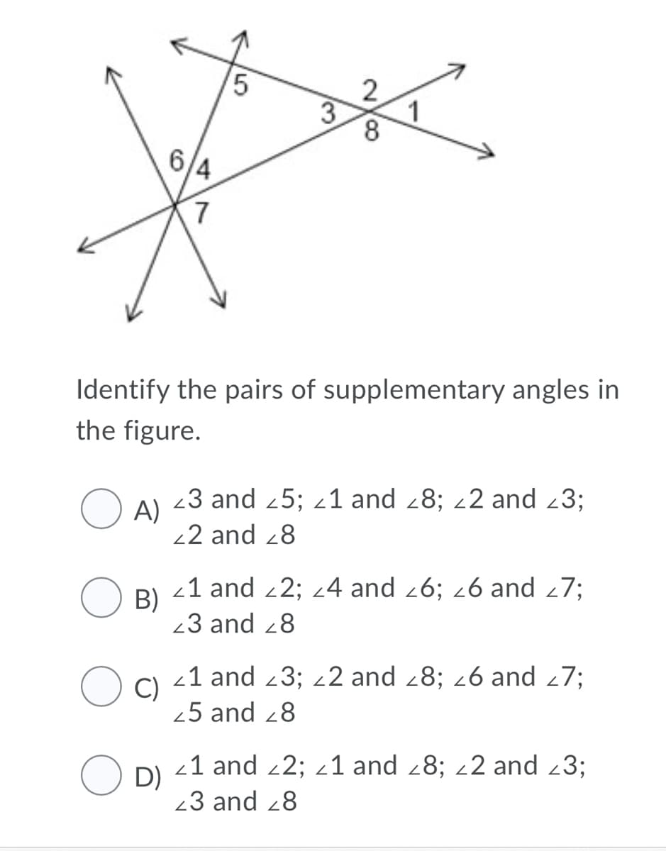 2
3
1
8
/4
Identify the pairs of supplementary angles in
the figure.
23 and 25; z1 and 28; 22 and 23;
A)
22 and 28
-1 and 2; 24 and 26; 26 and 27;
B)
23 and 28
21 and 23; 22 and 28; 26 and 27;
C)
25 and 28
-1 and 2; 21 and 28; 22 and 23;
O D)
23 and 28
5
