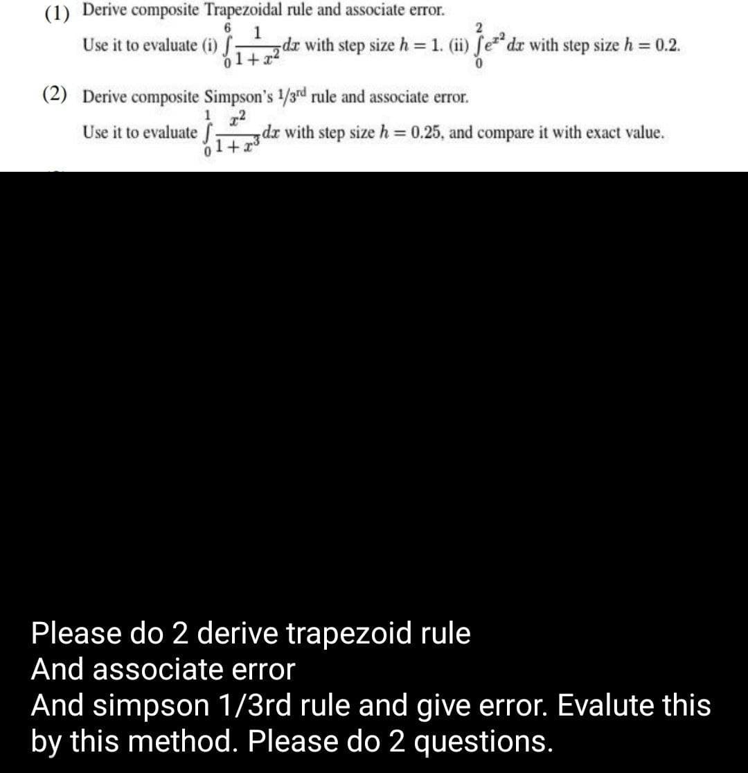 (1) Derive composite Trapezoidal rule and associate error.
Use it to evaluate (i) ƒ: da with step size h = 1. (ii) fe²² dr with step size h = 0.2.
1
01+x2
0
(2) Derive composite Simpson's 1/3rd rule and associate error.
1x2
Use it to evaluate f dx with step size h = 0.25, and compare it with exact value.
0
+x
Please do 2 derive trapezoid rule
And associate error
And simpson 1/3rd rule and give error. Evalute this
by this method. Please do 2 questions.