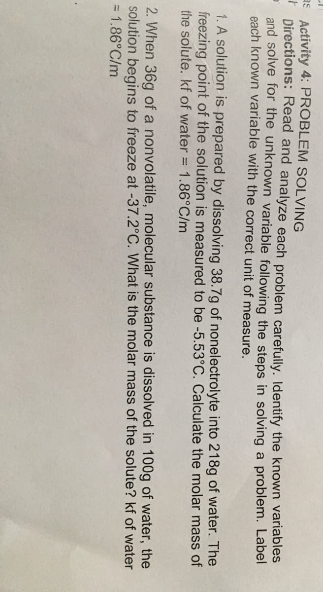 Activity 4: PROBLEM SOLVING
Directions: Read and analyze each problem carefully. Identify the known variables
and solve for the unknown variable following the steps in solving a problem. Label
each known variable with the correct unit of measure.
as
1. A solution is prepared by dissolving 38.7g of nonelectrolyte into 218g of water. The
freezing point of the solution is measured to be -5.53°C. Calculate the molar mass of
the solute. kf of water = 1.86°C/m
2. When 36g of a nonvolatile, molecular substance is dissolved in 100g of water, the
solution begins to freeze at -37.2°C. What is the molar mass of the solute? kf of water
= 1.86°C/m
