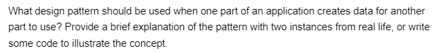 What design pattern should be used when one part of an application creates data for another
part to use? Provide a brief explanation of the pattern with two instances from real life, or write
some code to illustrate the concept.