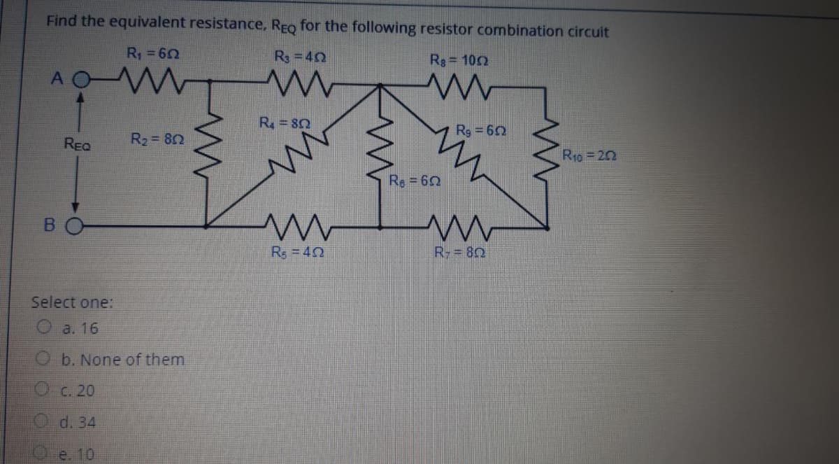 Find the equivalent resistance, REo for the following resistor combination circuit
R = 62
R=42
Rs= 100
AO W
R= 82
Rg 62
REQ
R2 82
R1o = 20
Re = 62
Rs =40
R= 80
Select one:
a. 16
O b. None of them
C. 20
O d. 34
O e. 10
