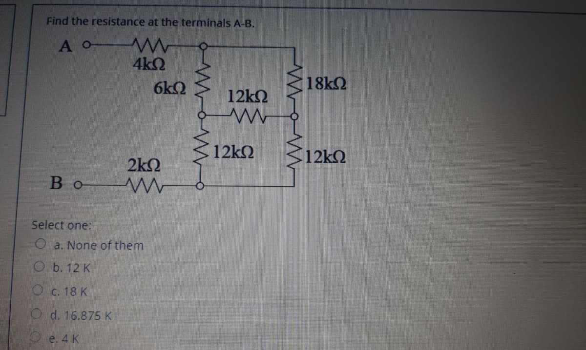Find the resistance at the terminals A-B.
A o
4k2
6k2
18k2
12k2
12k2
12kQ
2k2
В о
Select one:
a. None of them
Оь. 12 K
O c. 18 K
d. 16.875 K
e. 4 K
