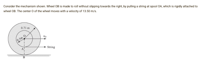 Consider the mechanism shown. Wheel OB is made to roll without slipping towards the right, by pulling a string at spool OA, which is rigidly attached to
wheel OB. The center O of the wheel moves with a velocity of 13.50 m/s.
0.71 m
(0,3m O
String
B
