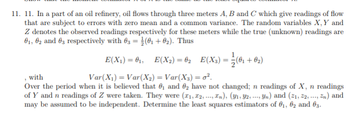 11. 11. In a part of an oil refinery, oil flows through three meters A, B and C which give readings of flow
that are subject to errors with zero mean and a common variance. The random variables X,Y and
Z denotes the observed readings respectively for these meters while the true (unknown) readings are
01, 62 and 63 respectively with 03 = (01 + 02). Thus
E(X1) = 01, E(X2) = 02 E(X3) :
Xx) = }(61 + 02)
, with
Over the period when it is believed that 6, and 62 have not changed; n readings of X, n readings
of Y and n readings of Z were taken. They were (r1,12, ..., 1n), (y1, 42, -- n) and (21, 2, ..., zn) and
may be assumed to be independent. Determine the least squares estimators of 61, 62 and 63.
Var(X1) = Var(X2) = Var(X3) = o².
