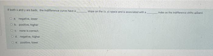 if both x and y are bads, the indifference curve have a
negative, lower
O a
O b. positive, higher
O c. none is correct.
O d. negative, higher
Oe positive, lower
slope on the tx, y) space and is associated with a.
index as the indifference shifts upward.