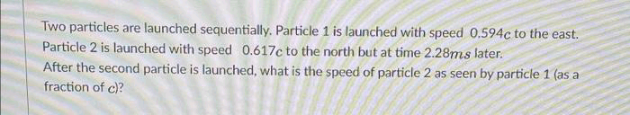 Two particles are launched sequentially. Particle 1 is launched with speed 0.594c to the east.
Particle 2 is launched with speed 0.617c to the north but at time 2.28ms later.
After the second particle is launched, what is the speed of particle 2 as seen by particle 1 (as a
fraction of c)?