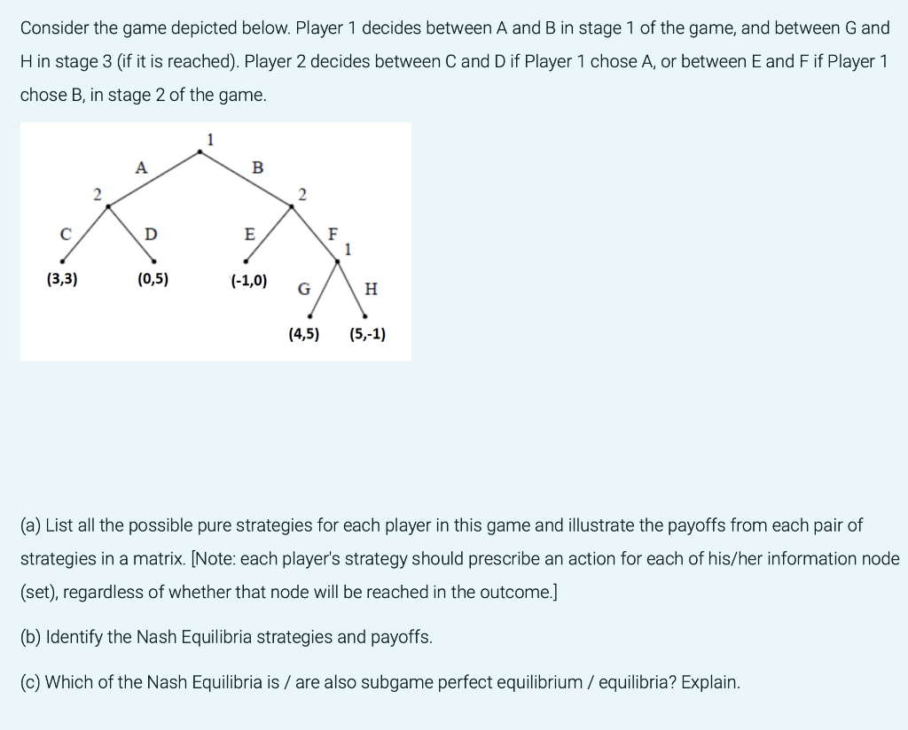 Consider the game depicted below. Player 1 decides between A and B in stage 1 of the game, and between G and
H in stage 3 (if it is reached). Player 2 decides between C and D if Player 1 chose A, or between E and F if Player 1
chose B, in stage 2 of the game.
1
A
B
2
с
D
(3,3)
(0,5)
G
H
(4,5)
(5,-1)
(a) List all the possible pure strategies for each player in this game and illustrate the payoffs from each pair of
strategies in a matrix. [Note: each player's strategy should prescribe an action for each of his/her information node
(set), regardless of whether that node will be reached in the outcome.]
(b) Identify the Nash Equilibria strategies and payoffs.
(c) Which of the Nash Equilibria is / are also subgame perfect equilibrium / equilibria? Explain.
E
(-1,0)
2
F