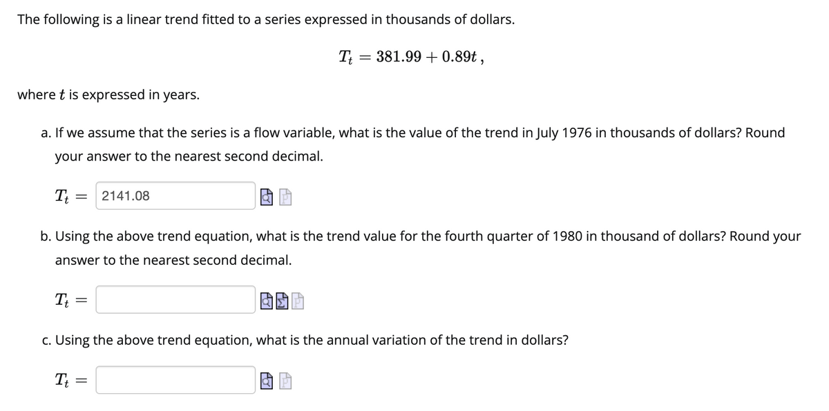 The following is a linear trend fitted to a series expressed in thousands of dollars.
Tt = 381.99 +0.89t,
where t is expressed in years.
a. If we assume that the series is a flow variable, what is the value of the trend in July 1976 in thousands of dollars? Round
your answer to the nearest second decimal.
It
=
2141.08
b. Using the above trend equation, what is the trend value for the fourth quarter of 1980 in thousand of dollars? Round your
answer to the nearest second decimal.
Tt
=
BSP
c. Using the above trend equation, what is the annual variation of the trend in dollars?
Tt =
=