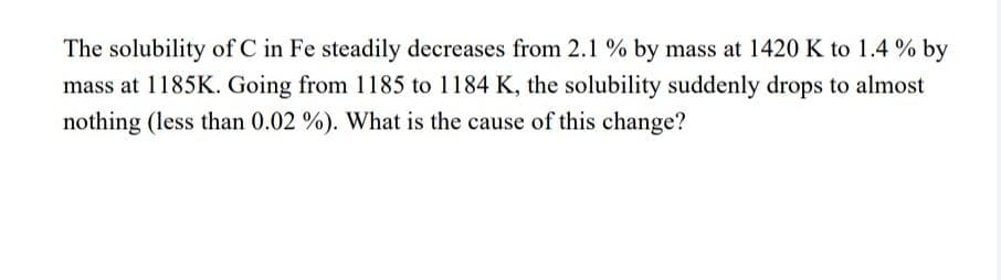 The solubility of C in Fe steadily decreases from 2.1 % by mass at 1420 K to 1.4 % by
mass at 1185K. Going from 1185 to 1184 K, the solubility suddenly drops to almost
nothing (less than 0.02 %). What is the cause of this change?