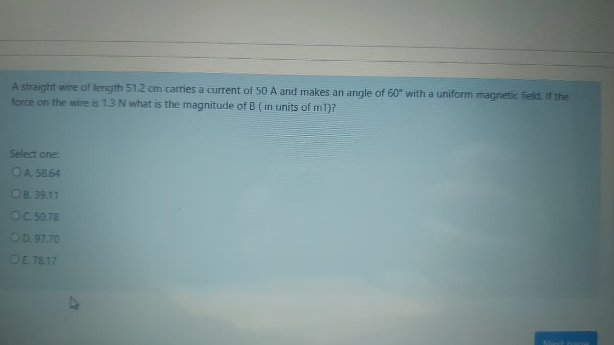 A straight wire of length 51.2 cm carries a current of 50 A and makes an angle of 60° with a uniform magnetic field. If the
force on the wire is 1.3 N what is the magnitude of B ( in units of mT)?
Select one:
OA 58.64
OB. 39.11
OC. 50.78
OD. 97.70
OE. 78.17
Next nage
