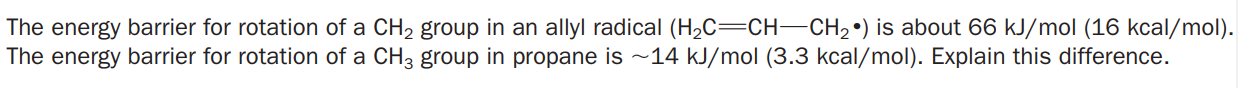 The energy barrier for rotation of a CH2 group in an allyl radical (H2C=CH-CH2•) is about 66 kJ/mol (16 kcal/mol).
The energy barrier for rotation of a CH3 group in propane is ~14 kJ/mol (3.3 kcal/mol). Explain this difference.
