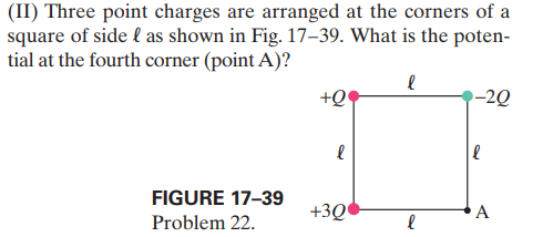 (II) Three point charges are arranged at the corners of a
square of side l as shown in Fig. 17–39. What is the poten-
tial at the fourth corner (point A)?
+Q
-2Q
FIGURE 17-39
+3Q
A
Problem 22.
