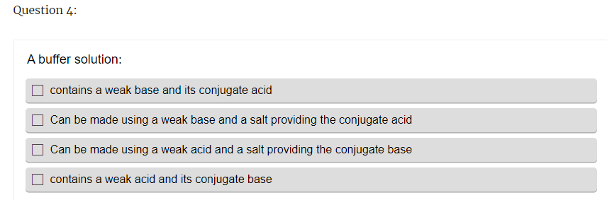 Question 4:
A buffer solution:
contains a weak base and its conjugate acid
Can be made using a weak base and a salt providing the conjugate acid
Can be made using a weak acid and a salt providing the conjugate base
contains a weak acid and its conjugate base