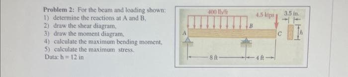 Problem 2: For the beam and loading shown:
1) determine the reactions at A and B.
2) draw the shear diagram,
3) draw the moment diagram,
4) calculate the maximum bending moment,
5) calculate the maximum stress.
Data: h= 12 in
400 Th/ft
8 ft
4.5 kips
3.5 in.
T