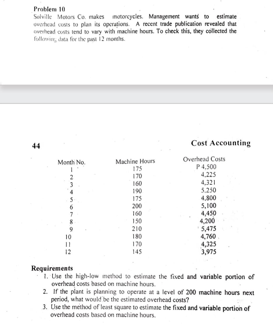 Problem 10
Solville Motors Co. makes motorcycles. Management wants to estimate
overhead costs to plan its operations. A recent trade publication revealed that
overhead costs tend to vary with machine hours. To check this, they collected the
following data for the past 12 months.
44
Month No.
Machine Hours
175
2
170
3
160
4
190
5
175
IT
6
200
7
160
8
150
9
210
10
180
11
170
145
12
Cost Accounting
Overhead Costs
P 4,500
4,225
4,321
5.250
4,800
5,100
4,450
4,200
5,475
4,760
4,325
3,975
Requirements
1. Use the high-low method to estimate the fixed and variable portion of
overhead costs based on machine hours.
2. If the plant is planning to operate at a level of 200 machine hours next
period, what would be the estimated overhead costs?
3. Use the method of least square to estimate the fixed and variable portion of
overhead costs based on machine hours.