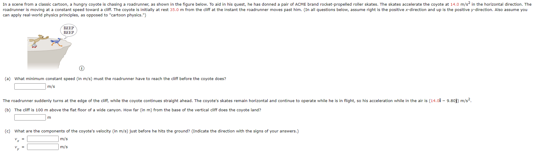 In a scene from a classic cartoon, a hungry coyote is chasing a roadrunner, as shown in the figure below. To aid in his quest, he has donned a pair of ACME brand rocket-propelled roller skates. The skates accelerate the coyote at 14.0 m/s? in the horizontal direction. The
initially at rest 35.0 m from the cliff at the instant the roadrunner moves past him. (In all questions below, assume right is the positive x-direction and up is the positive y-direction. Also assume you
roadrunner is moving at a constant speed toward a cliff. The coyote
can apply real-world physics principles, as opposed to "cartoon physics.")
BEEP
ВЕЕР
(a) What minimum constant speed (in m/s) must the roadrunner have to reach the cliff before the coyote does?
m/s
The roadrunner suddenly turns at the edge of the cliff, while the coyote continues straight ahead. The coyote's skates remain horizontal and continue to operate while he is in flight, so his acceleration while in the air is (14.0î – 9.80j) m/s?.
(b) The cliff is 100 m above the flat floor of a wide canyon. How far (in m) from the base of the vertical cliff does the coyote land?
(c) What are the components of the coyote's velocity (in m/s) just before he hits the ground? (Indicate the direction with the signs of your answers.)
v, =
m/s
Vy =
m/s

