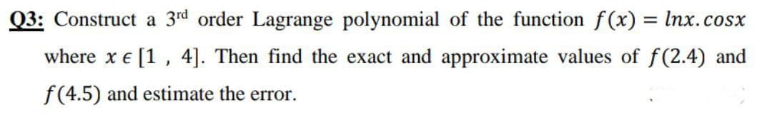 Q3: Construct a 3rd order Lagrange polynomial of the function f(x) = Inx.cosx
where x e [1, 4]. Then find the exact and approximate values of f(2.4) and
f(4.5) and estimate the error.
