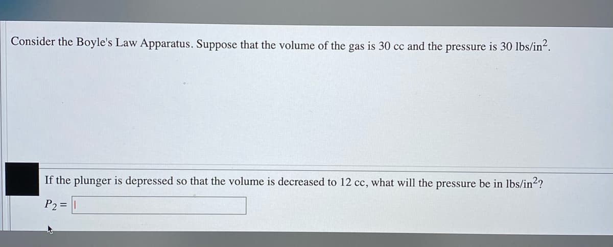 Consider the Boyle's Law Apparatus. Suppose that the volume of the gas is 30 cc and the pressure is 30 lbs/in².
If the plunger is depressed so that the volume is decreased to 12 cc, what will the pressure be in lbs/in2?
P2 =
