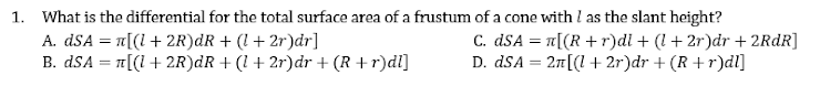 1. What is the differential for the total surface area of a frustum of a cone with I as the slant height?
A. dSA = n[(1+ 2R)dR + (1 + 2r)dr]
B. dSA = [(l + 2R)dR + (1 + 2r)dr + (R + r)dl]
C. dSA = a[(R + r)di + (l+ 2r)dr + 2RDR]
D. dSA = 21[(l + 2r)dr + (R +r)dl]
