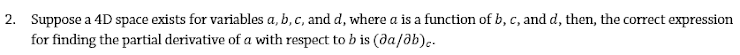 2. Suppose a 4D space exists for variables a, b, c, and d, where a is a function of b, c, and d, then, the correct expression
for finding the partial derivative of a with respect to b is (da/ab)..
