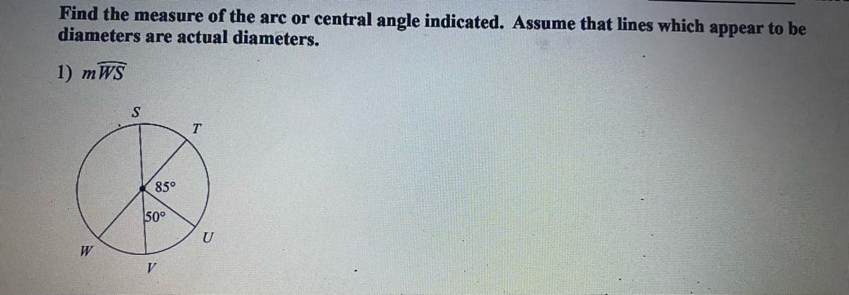 Find the measure of the arc or central angle indicated. Assume that lines which appear to be
diameters are actual diameters.
1) mWS
85°
50°
U
W
