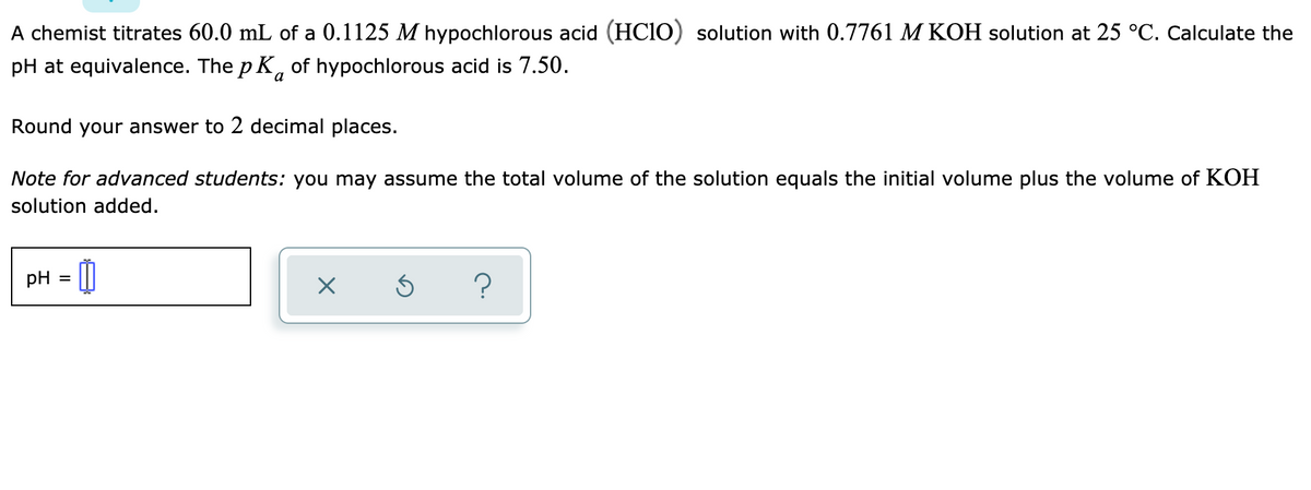 A chemist titrates 60.0 mL of a 0.1125 M hypochlorous acid (HC10) solution with 0.7761 M KOH solution at 25 °C. Calculate the
pH at equivalence. The p K, of hypochlorous acid is 7.50.
Round your answer to 2 decimal places.
Note for advanced students: you may assume the total volume of the solution equals the initial volume plus the volume of KOH
solution added.
pH
